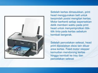 Setelah kertas dimasukkan, print
head menggunakan belt untuk
berpindah posisi mengitari kertas.
Motor berhenti setiap sepersekian
detik memberi waktu pada print
head untuk menyemprotkan titiktitik tinta pada kertas sebelum
kembali bergerak.
Setelah pencetakan selesai, head
print diposisikan disisi lain diluar
area kertas. Feed motor stepper
kemudian mendorong kertas
hingga kembali ke tray dan
pencetakan selesai

 