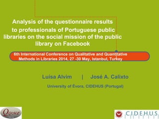 6th International Conference on Qualitative and Quantitative
Methods in Libraries 2014, 27 -30 May, Istanbul, Turkey
Analysis of the questionnaire results
to professionals of Portuguese public
libraries on the social mission of the public
library on Facebook
Luísa Alvim | José A. Calixto
University of Évora, CIDEHUS (Portugal)
 