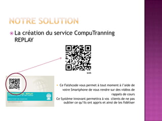  La
   création du service CompuTranning
 REPLAY




                 Ce Falshcode vous permet à tout moment à l’aide de
                    votre Smartphone de vous rendre sur des vidéos de
                                                         rappels de cours
               Ce Système innovant permettra à vos clients de ne pas
                     oublier ce qu’ils ont appris et ainsi de les fidéliser
 