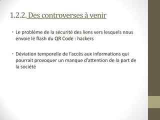 1.2.2. Des controversesà venir
• Le problème de la sécurité des liens vers lesquels nous
envoie le flash du QR Code : hackers
• Déviation temporelle de l’accès aux informations qui
pourrait provoquer un manque d’attention de la part de
la société
 