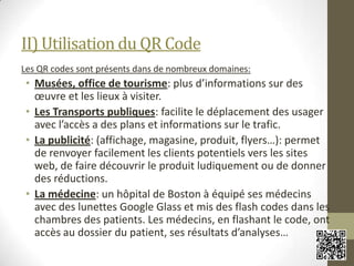 II) Utilisation du QR Code
Les QR codes sont présents dans de nombreux domaines:
• Musées, office de tourisme: plus d’informations sur des
œuvre et les lieux à visiter.
• Les Transports publiques: facilite le déplacement des usager
avec l’accès a des plans et informations sur le trafic.
• La publicité: (affichage, magasine, produit, flyers…): permet
de renvoyer facilement les clients potentiels vers les sites
web, de faire découvrir le produit ludiquement ou de donner
des réductions.
• La médecine: un hôpital de Boston à équipé ses médecins
avec des lunettes Google Glass et mis des flash codes dans les
chambres des patients. Les médecins, en flashant le code, ont
accès au dossier du patient, ses résultats d’analyses…
 