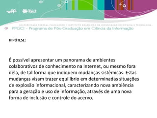 HIPÓTESE: É possível apresentar um panorama de ambientes colaborativos de conhecimento na Internet, ou mesmo fora dela, de tal forma que indiquem mudanças sistêmicas. Estas mudanças visam trazer equilíbrio em determinadas situações de explosão informacional, caracterizando nova ambiência para a geração e uso de informação, através de uma nova forma de inclusão e controle do acervo. 