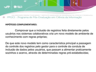 HIPÓTESES COMPLEMENTARES: Comprovar que a inclusão de registros feita diretamente pelos usuários nos sistemas colaborativos cria um novo modelo de ambiente de conhecimento com regras próprias; De que este novo modelo tem como característica principal a passagem do controle dos registros pelo gestor para o controle da conduta de inclusão de dados pelos usuários, que passam a alimentar praticamente sozinhos o acervo, através de determinadas regras pré-estabelecidas; 
