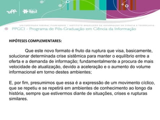 HIPÓTESES COMPLEMENTARES: Que este novo formato é fruto da ruptura que visa, basicamente, solucionar determinada crise sistêmica para manter o equilíbrio entre a oferta e a demanda de informação; fundamentalmente a procura de mais velocidade de atualização, devido a aceleração e o aumento do volume informacional em torno destes ambientes; E, por fim, presumimos que essa é a expressão de um movimento cíclico, que se repetiu e se repetirá em ambientes de conhecimento ao longo da história, sempre que estivermos diante de situações, crises e rupturas similares. 
