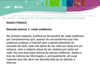 A analogia destes conceitos ao crescimento dos estoques de memória leva a crer que estas estruturas de armazenagem tendem a crescer em volume periódico [1]  e cumulativamente e terão em um determinado momento [2]  que enfrentar um problema de forma e conteúdo. A menos que existam estratégias de adaptação, os estoques tenderão a quebrar por seu próprio peso; transformar-se em agregados inúteis de informação por terem um exagerado excedente de informação não relevante. (BARRETO, 2007)   MARCO TEÓRICO:  Decisão teórica 1: visão sistêmica No primeiro aspecto, justifica-se tal escolha da visão sistêmica por considerarmos que, apesar de concordarmos que não podemos analisar a Internet sem o aprofundamento do conceito de rede, esta não deixa de ser rede por estar em um sistema, nem o sistema deixa de ser sistema por estar em rede. Há uma boa base teórica do estudo sistêmico, dentro e fora da Ciência da Informação e, principalmente, de suas rupturas que não deve ser abandonada ao se estudar a Internet. 