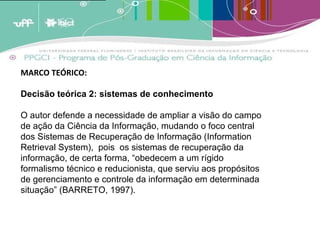 A analogia destes conceitos ao crescimento dos estoques de memória leva a crer que estas estruturas de armazenagem tendem a crescer em volume periódico [1]  e cumulativamente e terão em um determinado momento [2]  que enfrentar um problema de forma e conteúdo. A menos que existam estratégias de adaptação, os estoques tenderão a quebrar por seu próprio peso; transformar-se em agregados inúteis de informação por terem um exagerado excedente de informação não relevante. (BARRETO, 2007)   MARCO TEÓRICO:  Decisão teórica 2: sistemas de conhecimento O autor defende a necessidade de ampliar a visão do campo de ação da Ciência da Informação, mudando o foco central dos Sistemas de Recuperação de Informação (Information Retrieval System),  pois  os sistemas de recuperação da informação, de certa forma, “obedecem a um rígido formalismo técnico e reducionista, que serviu aos propósitos de gerenciamento e controle da informação em determinada situação” (BARRETO, 1997). 