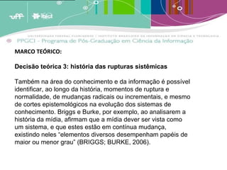 A analogia destes conceitos ao crescimento dos estoques de memória leva a crer que estas estruturas de armazenagem tendem a crescer em volume periódico [1]  e cumulativamente e terão em um determinado momento [2]  que enfrentar um problema de forma e conteúdo. A menos que existam estratégias de adaptação, os estoques tenderão a quebrar por seu próprio peso; transformar-se em agregados inúteis de informação por terem um exagerado excedente de informação não relevante. (BARRETO, 2007)   MARCO TEÓRICO:  Decisão teórica 3: história das rupturas sistêmicas Também na área do conhecimento e da informação é possível identificar, ao longo da história, momentos de ruptura e normalidade, de mudanças radicais ou incrementais, e mesmo de cortes epistemológicos na evolução dos sistemas de conhecimento. Briggs e Burke, por exemplo, ao analisarem a história da mídia, afirmam que a mídia dever ser vista como um sistema, e que estes estão em contínua mudança, existindo neles “elementos diversos desempenham papéis de maior ou menor grau” (BRIGGS; BURKE, 2006). 