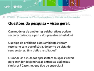 A analogia destes conceitos ao crescimento dos estoques de memória leva a crer que estas estruturas de armazenagem tendem a crescer em volume periódico [1]  e cumulativamente e terão em um determinado momento [2]  que enfrentar um problema de forma e conteúdo. A menos que existam estratégias de adaptação, os estoques tenderão a quebrar por seu próprio peso; transformar-se em agregados inúteis de informação por terem um exagerado excedente de informação não relevante. (BARRETO, 2007)   Questões da pesquisa – visão geral: Que modelos de ambientes colaborativos podem ser caracterizados a partir dos projetos estudados? Que tipo de problema estes ambientes vieram resolver e com que eficácia, do ponto de vista de seus gestores, têm obtido resultados? Os modelos estudados apresentam soluções viáveis para atender determinadas entropias sistêmicas similares? Caso sim, que tipo de entropias? 