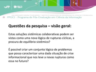 A analogia destes conceitos ao crescimento dos estoques de memória leva a crer que estas estruturas de armazenagem tendem a crescer em volume periódico [1]  e cumulativamente e terão em um determinado momento [2]  que enfrentar um problema de forma e conteúdo. A menos que existam estratégias de adaptação, os estoques tenderão a quebrar por seu próprio peso; transformar-se em agregados inúteis de informação por terem um exagerado excedente de informação não relevante. (BARRETO, 2007)   Questões da pesquisa – visão geral: Estas soluções sistêmicas colaborativas podem ser vistas como uma nova lógica de rupturas cíclicas, a procura de equilíbrio sistêmico? É possível criar um conjunto lógico de problemas que possa caracterizar uma dada situação de crise informacional que nos leve a novas rupturas como essa no futuro? 