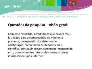 A analogia destes conceitos ao crescimento dos estoques de memória leva a crer que estas estruturas de armazenagem tendem a crescer em volume periódico [1]  e cumulativamente e terão em um determinado momento [2]  que enfrentar um problema de forma e conteúdo. A menos que existam estratégias de adaptação, os estoques tenderão a quebrar por seu próprio peso; transformar-se em agregados inúteis de informação por terem um exagerado excedente de informação não relevante. (BARRETO, 2007)   Questões da pesquisa – visão geral: Com esse resultado, acreditamos que haverá mais facilidade para a compreensão do momento presente, da expansão dos sistemas de colaboração, como também, de forma mais científica, conseguir prever, com menor margem de erro, os movimentos futuros dos novos sistemas informacionais pós-Internet. 