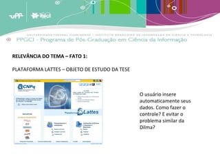 RELEVÂNCIA DO TEMA – FATO 1: PLATAFORMA LATTES – OBJETO DE ESTUDO DA TESE O usuário insere automaticamente seus dados. Como fazer o controle? E evitar o  problema similar da Dilma?  
