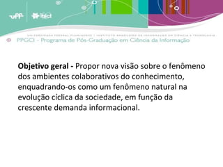 Objetivo geral -  Propor nova visão sobre o fenômeno dos ambientes colaborativos do conhecimento, enquadrando-os como um fenômeno natural na evolução cíclica da sociedade, em função da crescente demanda informacional. 