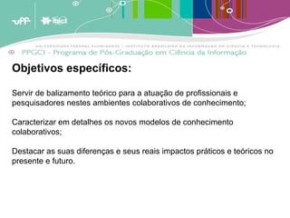 Objetivos específicos:  Servir de balizamento teórico para a atuação de profissionais e pesquisadores nestes ambientes colaborativos de conhecimento; Caracterizar em detalhes os novos modelos de conhecimento colaborativos; Destacar as suas diferenças e seus reais impactos práticos e teóricos no presente e futuro.  