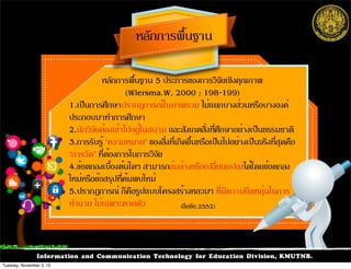 Information and Communication Technology for Education Division, KMUTNB.
หลักการพื้นฐาน 5 ประการของการวิจัยเชิงคุณภาพ
(Wiersma.W, 2000 ; 198-199)
1.เป็นการศึกษาปรากฏการณ์ในภาพรวม ไม่แยกบางส่วนหรือบางองค์
ประกอบมาทำการศึกษา
2.นักวิจัยต้องเข้าไปอยู่ในสนาม และสังเกตสิ่งที่ศึกษาอย่างเป็นธรรมชาติ
3.การรับรู้ “ความหมาย” ของสิ่งที่เกิดขึ้นหรือเป็นไปอย่างเป็นจริงที่สุดคือ
“การวัด” ที่ต้องการในการวิจัย
4.ข้อตกลงเบื้องต้นใดๆ สามารถล้มล้างหรือเปลี่ยนแปลงได้โดยข้อตกลง
ใหม่หรือข้อสรุปที่ค้นพบใหม่
5.ปรากฏการณ์ ก็คือรูปแบบโครงสร้างหลวมๆ ที่มีความยืดหยุ่นในการ
ทำนาย ไม่เฉพาะตายตัว
!
หลักการพื้นฐาน
(ลือชัย,2552)
Tuesday, November 3, 15
 