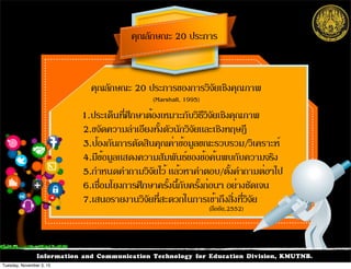 Information and Communication Technology for Education Division, KMUTNB.
คุณลักษณะ 20 ประการของการวิจัยเชิงคุณภาพ
(Marshall, 1995)
คุณลักษณะ 20 ประการ
1.ประเด็นที่ศึกษาต้องเหมาะกับวิธีวิจัยเชิงคุณภาพ
2.ขจัดความลำเอียงทั้งตัวนักวิจัยและเชิงทฤษฎี
3.ป้องกันการตัดสินคุณค่าข้อมูลขณะรวบรวม/วิเคราะห์
4.มีข้อมูลแสดงความสัมพันธ์ของข้อค้นพบกับความจริง
5.กำหนดคำถามวิจัยไว้ แล้วหาคำตอบ/ตั้งคำถามต่อๆไป
6.เชื่อมโยงการศึกษาครั้งนี้กับครั้งก่อนๆ อย่างชัดเจน
7.เสนอรายงานวิจัยที่สะดวกในการเข้าถึงสิ่งที่วิจัย
(ลือชัย,2552)
Tuesday, November 3, 15
 
