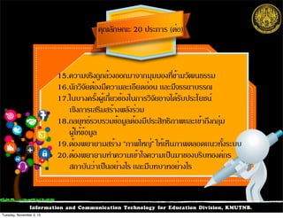 Information and Communication Technology for Education Division, KMUTNB.
15.ความจริงถูกล้วงออกมาจากมุมมองที่ข้ามวัฒนธรรม
16.นักวิจัยต้องมีความละเอียดอ่อน และมีจรรยาบรรณ
17.ในบางครั้งผู้เกี่ยวข้องในการวิจัยอาจได้รับประโยชน์
เชิงการเสริมสร้างพลังร่วม
18.กลยุทธ์รวบรวมข้อมูลต้องมีประสิทธิภาพและเข้าถึงกลุ่ม
ผู้ให้ข้อมูล
19.ต้องพยายามสร้าง “ภาพใหญ่” ให้เห็นภาพตลอดแนวทั้งระบบ
20.ต้องพยายามทำความเข้าใจความเป็นมาของบริบทองค์กร
สถาบันว่าเป็นอย่างไร และมีบทบาทอย่างไร
คุณลักษณะ 20 ประการ (ต่อ)
Tuesday, November 3, 15
 