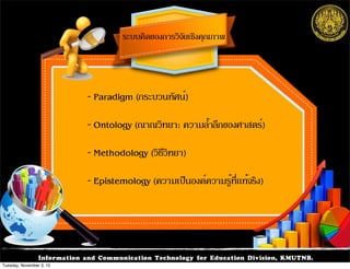 Information and Communication Technology for Education Division, KMUTNB.
ระบบคิดของการวิจัยเชิงคุณภาพ
- Paradigm (กระบวนทัศน์)
- Ontology (ณาณวิทยา: ความล้ำลึกของศาสตร์)
- Methodology (วิธีวิทยา)
- Epistemology (ความเป็นองค์ความรู้ที่แท้จริง)
Tuesday, November 3, 15
 