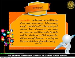 Information and Communication Technology for Education Division, KMUTNB.
กระบวนทัศน์ เน้นที่การค้นหาความรู้ที่เป็นความ
จริงจากแหล่งรากเง้าของข้อมูล ที่เป็นแหล่งข้อมูล
ปฐมภูมิ โดยไม่คำนึงว่าวิธีการได้มาของข้อมูลจะมี
อุปสรรค ปัญหา หรือความยาก ง่าย อย่างไร
เพราะต้องการความรู้ ที่เป็นความจริง ที่สำคัญคือ
ต้องไม่ขัด หลักจริยธรรมการวิจัยในมนุษย์และสัตว์
ทั้งนี้เพราะความรู้ที่เปิดเผยแล้ว อาจจะไม่ถูกต้อง
ก็ได้ นอกจากนี้ยังมีความรู้อีกมากที่ซ่อนเร้นอยู่
กระบวนทัศน์
(ลือชัย,2552)
Tuesday, November 3, 15
 