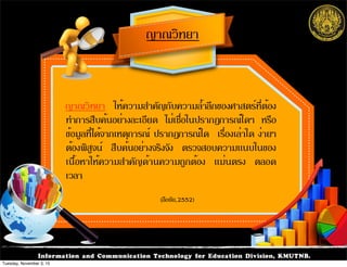 Information and Communication Technology for Education Division, KMUTNB.
ญาณวิทยา ให้ความสำคัญกับความล้ำลึกของศาสตร์ที่ต้อง
ทำการสืบค้นอย่างละเอียด ไม่เชื่อในปรากฏการณ์ใดๆ หรือ
ข้อมูลที่ได้จากเหตุการณ์ ปรากฏการณ์ใด เรื่องเล่าใด ง่ายๆ
ต้องพิสูจน์ สืบค้นอย่างจริงจัง ตรวจสอบความแนบในของ
เนื้อหาให้ความสำคัญด้านความถูกต้อง แม่นตรง ตลอด
เวลา
ญาณวิทยา
(ลือชัย,2552)
Tuesday, November 3, 15
 