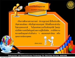 การวิจัยเชิงคุณภาพ
(Qualitative Research)
Information and Communication Technology for Education Division, KMUTNB.
เป็นการศึกษาสถานการณ์  ปรากฏการณ์ ที่เป็นประเด็น
ปัญหาของสังคม หรือปัญหาของมนุษย์ ที่เกิดขึ้นและดำเนิน
ไปตามธรรมชาติ   ในโลกแห่งความเป็นจริงทุกมิติ โดยมุ่ง
เน้นให้ความสนใจข้อมูลด้านความรู้สึกนึกคิด การให้ความ
หมายหรือคุณค่ากับสิ่งต่าง ๆ ตลอดจนค่านิยม หรือ
อุดมการณ์ของบุคคล
(ลือชัย,2552)
Tuesday, November 3, 15
 