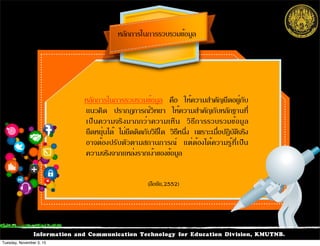 Information and Communication Technology for Education Division, KMUTNB.
หลักการในการรวบรวมข้อมูล คือ ให้ความสำคัญยึดอยู่กับ
แนวคิด ปรากฏการณ์วิทยา ให้ความสำคัญกับหลักฐานที่
เป็นความจริงมากกว่าความเห็น วิธีการรวบรวมข้อมูล
ยืดหยุ่นได้ ไม่ยึดติดกับวิธีใด วิธีหนึ่ง เพราะเมื่อปฏิบัติจริง
อาจต้องปรับตัวตามสถานการณ์ แต่ต้องได้ความรู้ที่เป็น
ความจริงจากแหล่งรากเง้าของข้อมูล
หลักการในการรวบรวมข้อมูล
(ลือชัย,2552)
Tuesday, November 3, 15
 