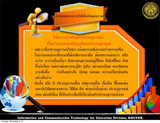 Information and Communication Technology for Education Division, KMUTNB.
- เพราะเชื่อปรากฏการณ์วิทยา เน้นความจริงมากกว่าความเห็น
- ในการออกแบบสิ่งแรกที่ต้องพิจารณาคือ ต้องทราบก่อนว่า หรือ
แว่วๆ มาว่าเรื่องนั้นๆ มีปรากกฎการณ์อยู่ที่ไหน มีจริงที่ไหน เกิด
ขึ้นกับใคร แต่เราต้องการจะรู้ลึก รู้จริง อย่างละเอียด และชัดเจน
มากยิ่งขึ้น ว่าเป็นอย่างไร มีเหตุ และผล ความเกี่ยวข้องกัน
อย่างไรบ้าง
- ดังนั้น เมื่อ มี ปรากฏการณ์ใด เหตุการณ์ใด เรื่องใด ที่โดดเด่น
และนักวิจัยอยากทราบ วิธีคิด คือ ต้องเน้นในด้าน ปรากฏการณ์
ก่อน ต้องมีเรื่อง ที่เป็นประเด็นที่เกี่ยวข้องกับปรากฏการณ์ก่อน
ให้ความสำคัญกับปรากฏการณ์
“เรื่อง”และแหล่งปฐมภูมิของปรากฏการณ์
การออกแบบการวิจัยในเชิงคุณภาพ
Tuesday, November 3, 15
 
