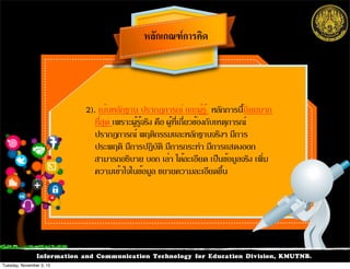 Information and Communication Technology for Education Division, KMUTNB.
2). เน้นหลักฐาน ปรากฏการณ์ และผู้รู้ หลักการนี้นิยมมาก
ที่สุด เพราะผู้รู้จริง คือ ผู้ที่เกี่ยวข้องกับเหตุการณ์
ปรากฏการณ์ พฤติกรรมและหลักฐานจริงๆ มีการ
ประพฤติ มีการปฏิบัติ มีการกระทำ มีการแสดงออก
สามารถอธิบาย บอก เล่า ได้ละเอียด เป็นข้อมูลจริง เพิ่ม
ความเข้าใจในข้อมูล ขยายความละเอียดขึ้น
หลักเกณฑการคิด
Tuesday, November 3, 15
 