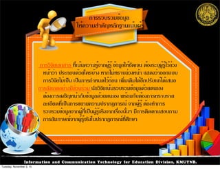 Information and Communication Technology for Education Division, KMUTNB.
ให้ความสำคัญหลักฐานเน้นผู้รู้
การรวบรวมข้อมูล
การวิจัยเอกสาร ที่เน้นความรู้จากผู้รู้ ข้อมูลให้ชัดเจน ต้องระบุผู้รู้ไว้ล่วง
หน้าว่า ประกอบด้วยใครบ้าง หากไม่ทราบล่วงหน้า แสดงว่าออกแบบ
การวิจัยไม่เป็น เป็นการกำหนดไว้ก่อน เพิ่มเติมได้อีกปรับแก้ได้เสมอ
การสังเกตอย่างมีส่วนร่วม นักวิจัยเน้นรวบรวมข้อมูลด้วยตนเอง
ต้องการเผชิญหน้ากับข้อมูลด้วยตนเอง พร้อมกับต้องการทราบราย
ละเอียดที่เป็นการขยายความปรากฏการณ์ จากผู้รู้ ต้องทำการ
รวบรวมข้อมูลจากผู้ที่เป็นผู้รู้จริงจากเรื่องนั้นๆ มีการติดตามสอบถาม
การสัมภาษณ์จากผู้รู้จริงในปรากฏการณ์ที่ศึกษา
Tuesday, November 3, 15
 