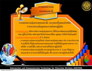 Information and Communication Technology for Education Division, KMUTNB.
การสนทนากลุ่ม
แบบธรรมชาติ
การสนทนากลุ่ม หรือการสัมภาษณ์กลุ่มทุกแบบ เชื่อในฐานคิดของทฤษฎีอิทธิพล
กลุ่ม ผู้รู้ไม่เก้อเขิน พลังกลุ่มทำให้กล้าแลกเปลี่ยน พูดคุย ทำให้เข้าถึงข้อมูลได้
การสนทนากลุ่มแบบธรรมชาติ มี 2 ลักษณะ
- การสนทนากลุ่มแบบกลุ่มใหญ่ เน้นขนาดกลุ่มหลายคน เช่น อาจจะประมาณ
6 คนขึ้นไป ที่อยู่รวมกันเองแบบธรรมชาติ ช่วยให้ได้ข้อมูลหลากหลาย บาง
ครั้งลึก บางครั้งตื้น แต่สามารถช่วยให้ค้นหาผู้รู้จริงได้
- การสนทนากลุ่มแบบกลุ่มเล็ก ขนาดกลุ่มประมาณ 2- 5 คน ที่อยู่แบบ
ธรรมชาติ สามารถช่วยให้ได้ข้อมูลลึก ตื้น และความหาผู้รู้จริงต่อไปได้
การสนทนากลุ่มแบบธรรมชาติ: แบบและขั้นตอนสำหรับ
การรวบรวมข้อมูลและการค้นหาผู้รู้จริง
Tuesday, November 3, 15
 