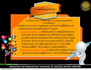 Information and Communication Technology for Education Division, KMUTNB.
การจัดตั้งกลุ่มสนทนา
เน้นพฤติกรรม การกระทำ การแสดงออก และเรื่องเล่าจากผู้รู้ที่คัดสรร เน้น
ภูมิหลังและบุคลิกภาพของผู้เป็นสำคัญ มี 2 ลักษณะ
การสนทนากลุ่มแบบเจาะจง ที่มีหลักเกณฑ์ ในการคัดผู้รู้จริงเข้าร่วมการ
สนทนากลุ่ม ต้องมีแบบคัดคนเข้ากลุ่ม เชื่อในหลักความคล้ายคลึงกัน
ของบุคลิกภาพของสมาชิกกลุ่มเพราะต้องการป้องกันการข่มทางปัญญา
ในวงสนทนา มีการวางแนวคำถามการสนทนากลุ่มไว้บ้าง ปรับแก้ได้
ตามสถานการณ์ จำนวนผู้รู้ในกลุ่มจะประมาณ 7 -12 คน ใช้เมื่อ
ปรากฏการณ์ที่ศึกษา มีจำนวนผู้รู้มาก หาผู้เข้าสกลุ่มได้ง่าย
การสนทนากลุ่มย่อยแบบเจาะจง แนวคิดและหลักการเหมือนการสนทนา
กลุ่มแบบเจาะจงแต่จำนวนผู้รู้มีประมาณ 2-6 คน ใช้เมื่อมีจำนวนผู้น้อย
การจัดตั้งกลุ่มสนทนา: การออกแบบวิธีการรวบรวมข้อมูลที่เน้นทฤษฎีอิทธิพล
กลุ่มของผู้รู้ที่คัดสรร
Tuesday, November 3, 15
 