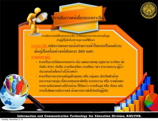 Information and Communication Technology for Education Division, KMUTNB.
การเจาะลึก หลักการของการเน้นทำความเข้าใจแบบเป็นองค์รวม
ต้องรู้เรื่องนั้นอย่างแท้จริงแบบ 360 องศา
การค้นหาผู้รู้
- หากเป็นการวิจัยแบบเอกสาร เช่น จดหมายเหตุ กฎหมาย ระเบียบ ข้อ
บังคับ ตำรา บันทึก การเรียบเรียง งานเขียน ฯลฯ สามารถระบุ ผู้รู้ว่า
ประกอบด้วยใครบ้างไว้ล่วงหน้า
- หากเป็นการรวบรวมข้อมูลในชุมชน หรือ กลุ่มคน มักเปิดตัวด้วย
กระบวนการกลุ่ม ทั้งแบบธรรมชาติหรือ แบบเจาะจง หรือ อาจค้นพบ
จากการสังเกตอย่างมีส่วนร่วม ที่เรียกว่า การปักมุด หรือ ปักธง หลัง
จากนั้นติดตามสัมภาษณ์ ด้วยการสาวต่อไปจนถึงผู้รู้จริง
การสัมภาษณ์เดี่ยวแบบเจาะลึก
การสัมภาษณ์เดี่ยวแบบเจาะลึก: การออกแบบการรวบรวมข้อมูล
กับผู้รู้ที่รู้จริงในปรากฏการณ์ที่ศึกษา
Tuesday, November 3, 15
 