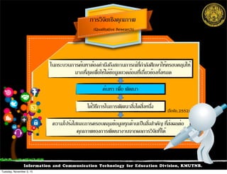 Information and Communication Technology for Education Division, KMUTNB.
การวิจัยเชิงคุณภาพ
(Qualitative Research)
ในกระบวนการค้นหาต้องคำนึงถึงสถานการณ์ที่กำลังศึกษาให้ครอบคลุมให้
มากที่สุดเพื่อให้ได้ข้อมูลแวดล้อมที่เกี่ยวข้องทั้งหมด
ได้วิธีการในการพัฒนาสิ่งไดสิ่งหนึ่ง
ความโปร่งใสและการครอบคลุมข้อมูลทุกด้านเป็นสิ่งสำคัญ ที่ส่งผลต่อ
คุณภาพของการพัฒนางานจากผลการวิจัยที่ได้
ค้นหา เพื่อ พัฒนา
(ลือชัย,2552)
Tuesday, November 3, 15
 