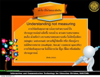 Information and Communication Technology for Education Division, KMUTNB.
การวิจัยเชิงคุณภาพ เน้นการทำความเข้าใจ
ปรากฏการณ์อย่างลึกซึ้ง รอบด้าน ตามความหมายของ
คนใน ด้วยถือว่า ความหมายของความจริง ไม่มีหนึ่งเดียว
(single/ universal) (ตามทีผู้วิจัยเชื่อ หรือ เรียนรู้มา)
แต่มีหลากหลาย (multiple /local/ context specific)
การวิจัยเชิงคุณภาพ จึงมิใช่การวัด ชี้ถูก ชี้ผิด หรือตัดสิน
ปรากฏการณ์
เข้าใจ มิใช่วัดและตัดสิน
Understanding not measuring
(ลือชัย,2552)
Tuesday, November 3, 15
 