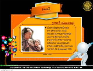 Information and Communication Technology for Education Division, KMUTNB.
ฐานคติ (Assumtion)
!  เมื่อมนุษยอยูรวมกันเปนกลุม
นานๆสักระยะหนึ่ง จะเกิด
วัฒนธรรมในการประพฤติปฏิบัติ
และความเชื่อรวมกัน อันเปน
มาตรฐานที่จะตัดสินวาอะไรควร
อะไรไมควร และมาตรฐานอัน
ทำใหบุคคลรูสึกวาสิ่งใดควรทำและ
จะทำอยางไร (Goodenogh.1971)
ฐานคติ
(ลือชัย,2552)
Tuesday, November 3, 15
 