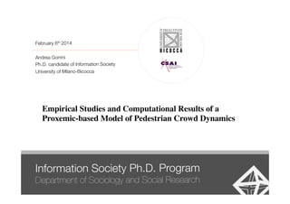 Empirical Studies and Computational Results of a!
Proxemic-based Model of Pedestrian Crowd Dynamics!
Information Society Ph.D. Program 
Department of Sociology and Social Research
February 6th 2014

Andrea Gorrini
Ph.D. candidate of Information Society
University of Milano-Bicocca 
 