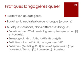 Pratiques langagières queer
 Prolifération de catégories
 Travail sur la neutralisation de la langue (pronoms)
Quelques solutions, dans différentes langues
 En suédois: hen C’est un néologisme qui remplace han [il]
et hon [elle].
 En espagnol : l@s chic@s, tod@s l@s amig@s
 En italien : ciao bellissim@, buongiorno a tutt*
 En hébreu (Bershtling 2014): haverot (fp) haverim (mp) :
haverimot. Transiot (fp) transim (mp) : transimot
10
 