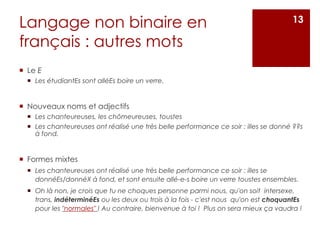 Langage non binaire en
français : autres mots
 Le E
 Les étudiantEs sont alléEs boire un verre.
 Nouveaux noms et adjectifs
 Les chanteureuses, les chômeureuses, toustes
 Les chanteureuses ont réalisé une très belle performance ce soir : illes se donné ??s
à fond.
 Formes mixtes
 Les chanteureuses ont réalisé une très belle performance ce soir : illes se
donnéEs/donnéX à fond, et sont ensuite allé-e-s boire un verre toustes ensembles.
 Oh là non, je crois que tu ne choques personne parmi nous, qu'on soit intersexe,
trans, indéterminéEs ou les deux ou trois à la fois - c'est nous qu'on est choquantEs
pour les "normales" ! Au contraire, bienvenue à toi ! Plus on sera mieux ça vaudra !
13
 
