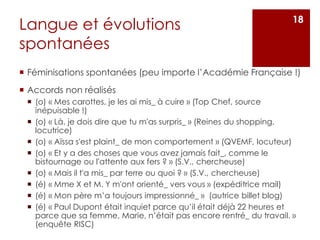 Langue et évolutions
spontanées
 Féminisations spontanées (peu importe l’Académie Française !)
 Accords non réalisés
 (o) « Mes carottes, je les ai mis_ à cuire » (Top Chef, source
inépuisable !)
 (o) « Là, je dois dire que tu m'as surpris_ » (Reines du shopping,
locutrice)
 (o) « Aïssa s'est plaint_ de mon comportement » (QVEMF, locuteur)
 (o) « Et y a des choses que vous avez jamais fait_, comme le
bistournage ou l'attente aux fers ? » (S.V., chercheuse)
 (o) « Mais il t'a mis_ par terre ou quoi ? » (S.V., chercheuse)
 (é) « Mme X et M. Y m'ont orienté_ vers vous » (expéditrice mail)
 (é) « Mon père m’a toujours impressionné_ » (autrice billet blog)
 (é) « Paul Dupont était inquiet parce qu’il était déjà 22 heures et
parce que sa femme, Marie, n’était pas encore rentré_ du travail. »
(enquête RISC)
18
 
