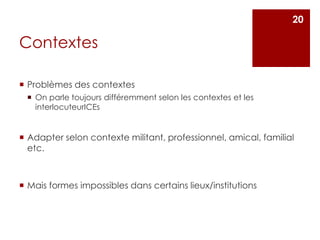 Contextes
 Problèmes des contextes
 On parle toujours différemment selon les contextes et les
interlocuteurICEs
 Adapter selon contexte militant, professionnel, amical, familial
etc.
 Mais formes impossibles dans certains lieux/institutions
20
 