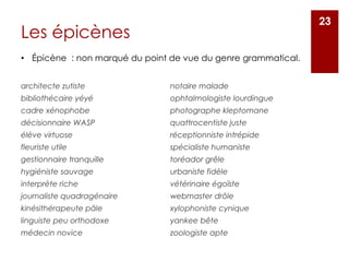 Les épicènes
architecte zutiste
bibliothécaire yéyé
cadre xénophobe
décisionnaire WASP
élève virtuose
fleuriste utile
gestionnaire tranquille
hygiéniste sauvage
interprète riche
journaliste quadragénaire
kinésithérapeute pâle
linguiste peu orthodoxe
médecin novice
notaire malade
ophtalmologiste lourdingue
photographe kleptomane
quattrocentiste juste
réceptionniste intrépide
spécialiste humaniste
toréador grêle
urbaniste fidèle
vétérinaire égoïste
webmaster drôle
xylophoniste cynique
yankee bête
zoologiste apte
23
• Épicène : non marqué du point de vue du genre grammatical.
 