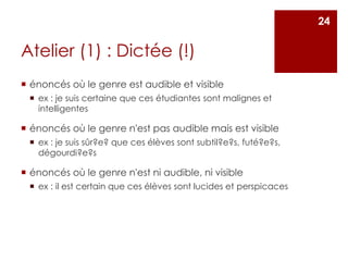 Atelier (1) : Dictée (!)
 énoncés où le genre est audible et visible
 ex : je suis certaine que ces étudiantes sont malignes et
intelligentes
 énoncés où le genre n'est pas audible mais est visible
 ex : je suis sûr?e? que ces élèves sont subtil?e?s, futé?e?s,
dégourdi?e?s
 énoncés où le genre n'est ni audible, ni visible
 ex : il est certain que ces élèves sont lucides et perspicaces
24
 