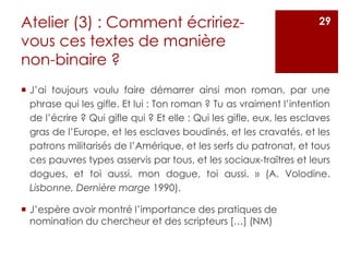 Atelier (3) : Comment écririez-
vous ces textes de manière
non-binaire ?
 J’ai toujours voulu faire démarrer ainsi mon roman, par une
phrase qui les gifle. Et lui : Ton roman ? Tu as vraiment l’intention
de l’écrire ? Qui gifle qui ? Et elle : Qui les gifle, eux, les esclaves
gras de l’Europe, et les esclaves boudinés, et les cravatés, et les
patrons militarisés de l’Amérique, et les serfs du patronat, et tous
ces pauvres types asservis par tous, et les sociaux-traîtres et leurs
dogues, et toi aussi, mon dogue, toi aussi. » (A. Volodine.
Lisbonne, Dernière marge 1990).
 J’espère avoir montré l’importance des pratiques de
nomination du chercheur et des scripteurs […] (NM)
29
 