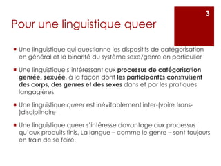 Pour une linguistique queer
 Une linguistique qui questionne les dispositifs de catégorisation
en général et la binarité du système sexe/genre en particulier
 Une linguistique s’intéressant aux processus de catégorisation
genrée, sexuée, à la façon dont les participantEs construisent
des corps, des genres et des sexes dans et par les pratiques
langagières.
 Une linguistique queer est inévitablement inter-(voire trans-
)disciplinaire
 Une linguistique queer s’intéresse davantage aux processus
qu’aux produits finis. La langue – comme le genre – sont toujours
en train de se faire.
3
 