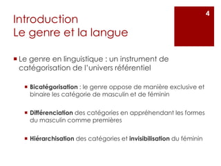 Introduction
Le genre et la langue
 Le genre en linguistique : un instrument de
catégorisation de l’univers référentiel
 Bicatégorisation : le genre oppose de manière exclusive et
binaire les catégorie de masculin et de féminin
 Différenciation des catégories en appréhendant les formes
du masculin comme premières
 Hiérarchisation des catégories et invisibilisation du féminin
4
 