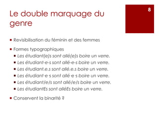 Le double marquage du
genre
 Revisibilisation du féminin et des femmes
 Formes typographiques
 Les étudiant(e)s sont allé(e)s boire un verre.
 Les étudiant-e-s sont allé-e-s boire un verre.
 Les étudiant.e.s sont allé.e.s boire un verre.
 Les étudiant·e·s sont allé·e·s boire un verre.
 Les étudiant/e/s sont allé/e/s boire un verre.
 Les étudiantEs sont alléEs boire un verre.
 Conservent la binarité ?
8
 
