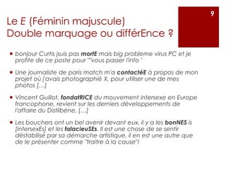 Le E (Féminin majuscule)
Double marquage ou différEnce ?
 bonjour Curtis jsuis pas mortE mais big probleme virus PC et je
profite de ce poste pour ""vous passer l'info ’
 Une journaliste de paris match m'a contactéE à propos de mon
projet où j'avais photographié X, pour utiliser une de mes
photos […]
 Vincent Guillot, fondatRICE du mouvement intersexe en Europe
francophone, revient sur les derniers développements de
l'affaire du Distilbène, […]
 Les bouchers ont un bel avenir devant eux, il y a les bonNES is
[intersexEs] et les falacieuSEs. Il est une chose de se sentir
déstabilisé par sa démarche artistique, il en est une autre que
de le présenter comme "traitre à la cause"!
9
 