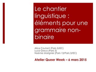 Le chantier
linguistique :
éléments pour une
grammaire non-
binaire
Alice Coutant (Paris 5/IEC)
Luca Greco (Paris 3)
Noémie Marignier (Paris 13/Paris 3/IEC)
Atelier Queer Week – 6 mars 2015
 