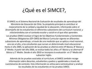 ¿Qué es el SIMCE?,  El SIMCE es el Sistema Nacional de Evaluación de resultados de aprendizaje del Ministerio de Educación de Chile. Su propósito principal es contribuir al mejoramiento de la calidad y equidad de la educación, informando sobre el desempeño de los estudiantes en diferentes subsectores del currículum nacional, y relacionándolos con el contexto escolar y social en el que ellos aprenden.  Las pruebas SIMCE evalúan el logro de los Objetivos Fundamentales y Contenidos Mínimos Obligatorios (OF-CMO) del Marco Curricular vigente en diferentes subsectores de aprendizaje, a través de una medición que se aplica a nivel nacional, una vez al año, a los estudiantes que cursan un determinado nivel educacional. Hasta el año 2005, la aplicación de las pruebas se alternó entre 4º Básico, 8° Básico y 2° Medio. A partir del año 2006, se evalúa todos los años a 4° Básico y se alternan 8° Básico y 2° Medio. Desde el año 2010 se incorpora la evaluación  en 3° Medio del subsector Inglés.  Además de las pruebas asociadas al currículum, el SIMCE también recoge información sobre docentes, estudiantes y padres y apoderados a través de cuestionarios de contexto. Esta información se utiliza para contextualizar y analizar los resultados de los estudiantes en las pruebas SIMCE. 