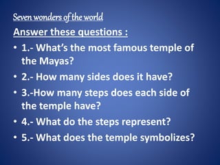 Seven wonders of the world 
Answer these questions : 
• 1.- What’s the most famous temple of 
the Mayas? 
• 2.- How many sides does it have? 
• 3.-How many steps does each side of 
the temple have? 
• 4.- What do the steps represent? 
• 5.- What does the temple symbolizes? 
 