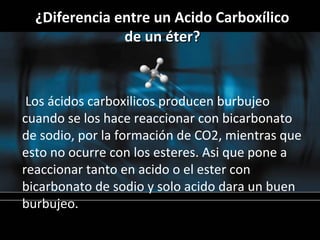 ¿Diferencia entre un Acido Carboxílico
               de un éter?



 Los ácidos carboxilicos producen burbujeo
cuando se los hace reaccionar con bicarbonato
de sodio, por la formación de CO2, mientras que
esto no ocurre con los esteres. Asi que pone a
reaccionar tanto en acido o el ester con
bicarbonato de sodio y solo acido dara un buen
burbujeo.
 